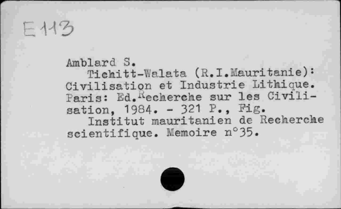 ﻿Amblard S.
Tichitt-Walata (R.I.Mauritanie)s Civilisation et Industrie Lithique. Paris: Ed.Recherche sur les Civilisation, 1984. - 321 P., Fig.
Institut mauritanien de Recherche scientifique. Mémoire n°35.